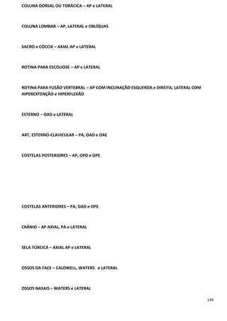 149
COLUNA DORSAL OU TORÁCICA – AP e LATERAL
COLUNA LOMBAR – AP, LATERAL e OBLÍQUAS
SACRO e CÓCCIX – AXIAL AP e LATERAL
ROTINA PARA ESCOLIOSE – AP e LATERAL
ROTINA PARA FUSÃO VERTEBRAL – AP COM INCLINAÇÃO ESQUERDA e DIREITA, LATERAL COM
HIPEREXTENÇÃO e HIPERFLEXÃO
ESTERNO – OAD e LATERAL
ART, ESTERNO-CLAVICULAR – PA, OAD e OAE
COSTELAS POSTERIORES – AP, OPD e OPE
COSTELAS ANTERIORES – PA, OAD e OPE
CRÂNIO – AP AXIAL, PA e LATERAL
SELA TÚRCICA – AXIAL AP e LATERAL
OSSOS DA FACE – CALDWELL, WATERS e LATERAL
OSSOS NASAIS – WATERS e LATERAL
 