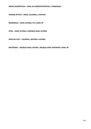 150
ARCOS ZIGOMÁTICOS – AXIAL AP SUBMENTOVÉRTICE e TANGENCIAL
FORAME ÓPTICO – RHESE, CALDWELL e WATERS
MANDÍBULA – AXIAL LATERAL, PA e AXIAL AP
ATMs – AXIAL LATERAL e OBLÍQUA AXIAL LATERAL
SEIOS DA FACE – CALDWELL, WATERS e LATERAL
MASTÓIDES – OBLÍQUA AXIAL LATERAL, OBLÍQUA AXIAL ANTERIOR e AXIAL AP
 