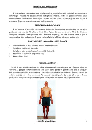2
TERMINOLOGIA RADIOLÓGICA
É essencial que cada pessoa que deseja trabalhar como técnico de radiologia compreenda a
terminologia utilizada no posicionamento radiográfico médico. Todos os posicionamentos aqui
descritos são de maneira técnica, em alguns casos estarão adicionados nomes próprios, referindo-se a
pessoa que descreveu pela primeira vez o posicionamento.
TERMOS GERAIS - RADIOGRAFIA
É um filme de RX contendo uma imagem processada de uma parte anatômica de um paciente
(produzida pela ação do RX sobre o filme). Obs.: Apesar de usarmos o termo filme de RX como
radiografia, devemos saber que filme de RX refere-se ao pedaço físico de material sobre o qual a
imagem radiográfica será exposta. O termo radiografia inclui o filme e a imagem contida nele.
PROCEDIMENTOS RADIOLÓGICOS SIMPLIFICADOS
 Alinhamento do RC e da parte do corpo a ser radiografada;
 Seleção de medidas de proteção;
 Seleção de fatores radiológicos (kv, ma, t(s), distância);
 Realização da exposição (disparo do RX);
 Revelação do filme.
POSIÇÃO ANATÔMICA
Em pé, braços aduzidos, palmas das mãos voltadas para frente, pés retos para frente e olhar no
horizonte. A posição anatômica sempre será usada como ponto de partida para todo e qualquer
posicionamento radiológico. Ao referir-se a uma parte do corpo em relação à outra devemos pensar no
paciente estando em posição anatômica. Ao examinarmos radiografias devemos colocá-las de forma
que a parte radiografada do paciente esteja de frente para o observador na posição anatômica.
 
