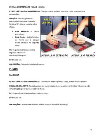 40
LATERAL EM EXTENSÃO E FLEXÃO - BÁSICA
ESTRUTURAS MAIS DEMONSTRADAS: Falanges, metacarpianos, ossos do carpo superpostos e
articulações.
POSIÇÃO: Sentado, próximo à
extremidade da mesa, cotovelo
fletido a 90°, lateral apoiada sobre
chassi.
 Para extensão – dedos
estendidos.
 Para flexão – dedos fletidos,
de forma que o polegar
quase encoste no segundo
dedo.
RC: Perpendicular direcionado a
segunda articulação
metacarpofalangiana.
DFOFI: 100 cm.
COLIMAÇÃO: Colimar incluindo todo carpo.
PUNHO
PA - BÁSICA
ESTRUTURAS MAIS DEMONSTRADAS: Mediais dos metacarpianos, carpo, distais de ulna e rádio.
POSIÇÃO DO PACIENTE: Sentado próximo à extremidade da mesa, cotovelo fletido a 90°, com a mão
em pronação apoiar o punho sobre o chassi.
RC: Perpendicular direcionado ao meio do carpo.
DFOFI: 100 cm.
COLIMAÇÃO: Colimar áreas mediais do metacarpo e distais do antebraço.
 