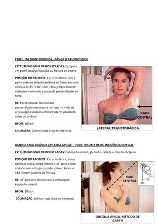61
PERFIL EM TRANSTORÁCICA - BÁSICA (TRAUMATISMO)
ESTRUTURAS MAIS DEMONSTRADAS: Escápula
em perfil, possível luxação ou fratura de úmero.
POSIÇÃO DO PACIENTE: Em ortostática, com a
parte anterior afetada próxima ao filme, em uma
oblíqua de 45° a 60°, com o braço ligeiramente
abduzido mantendo a escápula perpendicular ao
filme.
RC: Perpendicular direcionado
perpendicularmente para o chassi no meio da
articulação escápulo-umeral (5/6 cm abaixo do
ápice do ombro).
DFOFI: 100 cm.
COLIMAÇÃO: Colimar toda área de interesse.
OMBRO AXIAL OBLÍQUA AP (AXIAL APICAL) – PARA TRAUMATISMO INCIDÊNCIA ESPECIAL
ESTRUTURAS MAIS DEMONSTRADAS: Cabeça do úmero, glenóide, cabeça e colo da escápula.
POSIÇÃO DO PACIENTE: Em ortostática, dorso
contra o bucky, corpo rodado a 45° para o lado
afetado com o braço cruzado sobre o tórax se
não houver suspeita de fratura.
RC: 45° podálico direcionado a articulação
escápulo-umeral.
DFOFI: 100 cm.
COLIMAÇÃO: Colimar toda área de interesse.
 