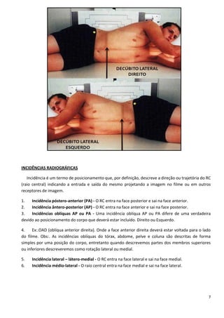 7
INCIDÊNCIAS RADIOGRÁFICAS
Incidência é um termo de posicionamento que, por definição, descreve a direção ou trajetória do RC
(raio central) indicando a entrada e saída do mesmo projetando a imagem no filme ou em outros
receptores de imagem.
1. Incidência póstero-anterior (PA) - O RC entra na face posterior e sai na face anterior.
2. Incidência ântero-posterior (AP) - O RC entra na face anterior e sai na face posterior.
3. Incidências oblíquas AP ou PA - Uma incidência oblíqua AP ou PA difere de uma verdadeira
devido ao posicionamento do corpo que deverá estar incluído. Direito ou Esquerdo.
4. Ex:.OAD (oblíqua anterior direita). Onde a face anterior direita deverá estar voltada para o lado
do filme. Obs:. As incidências oblíquas do tórax, abdome, pelve e coluna são descritas de forma
simples por uma posição do corpo, entretanto quando descrevemos partes dos membros superiores
ou inferiores descreveremos como rotação lateral ou medial.
5. Incidência lateral – látero-medial - O RC entra na face lateral e sai na face medial.
6. Incidência médio-lateral - O raio central entra na face medial e sai na face lateral.
 