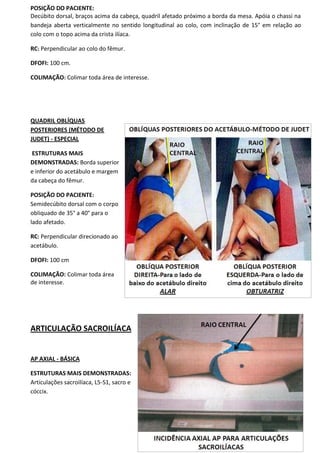 92
POSIÇÃO DO PACIENTE:
Decúbito dorsal, braços acima da cabeça, quadril afetado próximo a borda da mesa. Apóia o chassi na
bandeja aberta verticalmente no sentido longitudinal ao colo, com inclinação de 15° em relação ao
colo com o topo acima da crista ilíaca.
RC: Perpendicular ao colo do fêmur.
DFOFI: 100 cm.
COLIMAÇÃO: Colimar toda área de interesse.
QUADRIL OBLÍQUAS
POSTERIORES (MÉTODO DE
JUDET) - ESPECIAL
ESTRUTURAS MAIS
DEMONSTRADAS: Borda superior
e inferior do acetábulo e margem
da cabeça do fêmur.
POSIÇÃO DO PACIENTE:
Semidecúbito dorsal com o corpo
obliquado de 35° a 40° para o
lado afetado.
RC: Perpendicular direcionado ao
acetábulo.
DFOFI: 100 cm
COLIMAÇÃO: Colimar toda área
de interesse.
ARTICULAÇÃO SACROILÍACA
AP AXIAL - BÁSICA
ESTRUTURAS MAIS DEMONSTRADAS:
Articulações sacroilíaca, L5-S1, sacro e
cóccix.
 