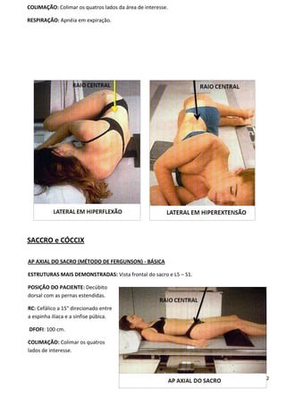 112
COLIMAÇÃO: Colimar os quatros lados da área de interesse.
RESPIRAÇÃO: Apnéia em expiração.
SACCRO e CÓCCIX
AP AXIAL DO SACRO (MÉTODO DE FERGUNSON) - BÁSICA
ESTRUTURAS MAIS DEMONSTRADAS: Vista frontal do sacro e L5 – S1.
POSIÇÃO DO PACIENTE: Decúbito
dorsal com as pernas estendidas.
RC: Cefálico a 15° direcionado entre
a espinha ilíaca e a sínfise púbica.
DFOFI: 100 cm.
COLIMAÇÃO: Colimar os quatros
lados de interesse.
 