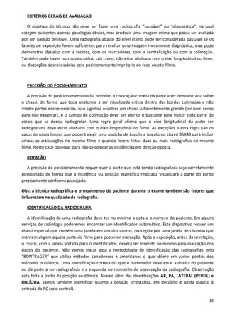 16
CRITÉRIOS GERAIS DE AVALIAÇÃO
O objetivo do técnico não deve ser fazer uma radiografia “passável” ou “diagnóstica”, na qual
estejam evidentes apenas patologias óbvias, mas produzir uma imagem ótima que possa ser avaliada
por um padrão definível. Uma radiografia abaixo do nível ótimo pode ser considerada passável se os
fatores de exposição forem suficientes para resultar uma imagem meramente diagnóstica, mas pode
demonstrar desleixo com a técnica, com os marcadores, com a centralização ou com a colimação.
Também pode haver outros descuidos, tais como, não estar alinhado com o eixo longitudinal do filme,
ou distorções desnecessárias pelo posicionamento impróprio do foco-objeto-filme.
PRECISÃO DO POCIONAMENTO
A precisão do posicionamento inclui primeiro a colocação correta da parte a ser demonstrada sobre
o chassi, de forma que toda anatomia a ser visualizada esteja dentro das bordas colimadas e não
irradie partes desnecessárias. Isso significa escolher um chassi suficientemente grande (ter bom senso
para não exagerar), e o campo de colimação deve ser aberto o bastante para incluir toda parte do
corpo que se deseja radiografar. Uma regra geral afirma que o eixo longitudinal da parte ser
radiografada deve estar alinhado com o eixo longitudinal do filme. As exceções a esta regra são os
casos de ossos longos que poderá exigir uma posição de ângulo a ângulo no chassi 35X43 para incluir
ambas as articulações no mesmo filme e quando forem feitas duas ou mais radiografias no mesmo
filme. Neste caso observar para não se colocar as incidências em direção oposta.
ROTAÇÃO
A precisão do posicionamento requer quer a parte que está sendo radiografada seja corretamente
posicionada de forma que a incidência ou posição específica realizada visualizará a parte do corpo
precisamente conforme planejado.
Obs: a técnica radiográfica e o movimento do paciente durante o exame também são fatores que
influenciam na qualidade da radiografia.
IDENTIFICAÇÃO DA RADIOGRAFIA
A identificação de uma radiografia deve ter no mínimo a data e o número do paciente. Em alguns
serviços de radiologia poderemos encontrar um identificador automático. Este dispositivo requer um
chassi especial que contém uma janela em um dos cantos, protegida por uma janela de chumbo que
mantém virgem aquela parte do filme para posterior marcação. Após a exposição, antes da revelação,
o chassi, com a janela voltada para o identificador, deverá ser inserido no mesmo para marcação dos
dados do paciente. Não vamos tratar aqui a metodologia de identificação das radiografias pelo
“BONTRAGER” que utiliza métodos canadenses e americanos o qual difere em vários pontos dos
métodos brasileiros. Uma identificação correta diz que o numerador deve estar a direita do paciente
ou da parte a ser radiografada e a esquerda no momento de observação da radiografia. Observação
esta feita a partir da posição anatômica. Abaixo além das identificações AP, PA, LATERAL (PERFIL) e
OBLÍQUA, vamos também identificar quanto à posição ortostática, em decúbito e ainda quanto à
entrada do RC (raio central).
 