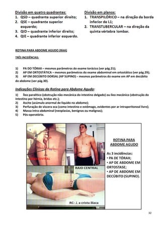 32
ROTINA PARA ABDOME AGUDO (RAA)
TRÊS INCIDÊNCIAS:
1) PA DO TÓRAX – mesmos parâmetros do exame torácico (ver pág.21);
2) AP EM ORTOSTÁTICA – mesmos parâmetros do exame abdominal em ortostático (ver pág.29);
3) AP EM DECÚBITO DORSAL (AP SUPINO) – mesmos parâmetros do exame em AP em decúbito
do abdome (ver pág.30).
Indicações Clínicas da Rotina para Abdome Agudo:
1) Íleo paralítico (obstrução não-mecânica do intestino delgado) ou íleo mecânico (obstrução do
intestino por hérnia, bridas etc.);
2) Ascite (acúmulo anormal de líquido no abdome);
3) Perfuração de víscera oca (como intestino e estômago, evidentes por ar intraperitoneal livre);
4) Massa intra-abdominal (neoplasias, benignas ou malignas);
5) Pós-operatório.
 