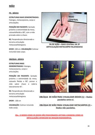 38
MÃO
PA - BÁSICA
ESTRUTURAS MAIS DEMONSTRADAS:
Falanges, metacarpianos, carpo e
articulações.
POSIÇÃO DO PACIENTE: Sentado
próximo a extremidade da mesa,
cotovelofletido a 90°, com a mão
pronada sobre o chassi.
RC: Perpendicular direcionado a
terceira articulação
metacarpofalangiana.
DFOFI: 100 cm. COLIMAÇÃO: Colimar
incluindo todo carpo.
OBLÍQUA - BÁSICA
ESTRUTURAS MAIS
DEMONSTRADAS: Falanges,
metacarpianos, carpo e
articulações.
POSIÇÃO DO PACIENTE: Sentado
próximo a extremidade da mesa,
cotovelo fletido a 90°, pronar a
mão sobre chassi e rodá-la
lateralmente 45°.
RC: Perpendicular direcionado a
terceira articulação
metacarpofalangiana.
DFOFI : 100 cm
COLIMAÇÃO: Colimar incluindo
todo carpo.
Obs.: O MODO COMO OS DEDOS SÃO POSICIONADOS AFETAM A MANEIRA COMO AS
ARTICULAÇÕES APARECEM NA IMAGEM RADIOGRÁFICA.
 