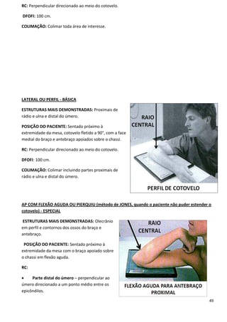 49
RC: Perpendicular direcionado ao meio do cotovelo.
DFOFI: 100 cm.
COLIMAÇÃO: Colimar toda área de interesse.
LATERAL OU PERFIL - BÁSICA
ESTRUTURAS MAIS DEMONSTRADAS: Proximais de
rádio e ulna e distal do úmero.
POSIÇÃO DO PACIENTE: Sentado próximo à
extremidade da mesa, cotovelo fletido a 90°, com a face
medial do braço e antebraço apoiados sobre o chassi.
RC: Perpendicular direcionado ao meio do cotovelo.
DFOFI: 100 cm.
COLIMAÇÃO: Colimar incluindo partes proximais de
rádio e ulna e distal do úmero.
AP COM FLEXÃO AGUDA OU PIERQUIU (método de JONES, quando o paciente não puder estender o
cotovelo) - ESPECIAL
ESTRUTURAS MAIS DEMONSTRADAS: Olecrânio
em perfil e contornos dos ossos do braço e
antebraço.
POSIÇÃO DO PACIENTE: Sentado próximo à
extremidade da mesa com o braço apoiado sobre
o chassi em flexão aguda.
RC:
 Parte distal do úmero – perpendicular ao
úmero direcionado a um ponto médio entre os
epicôndilos.
 