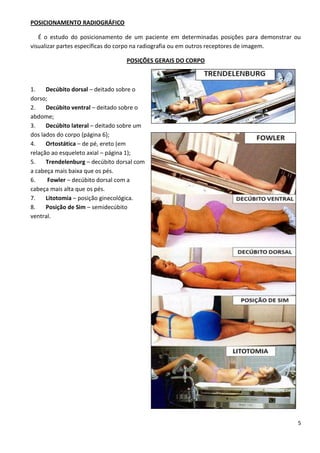 5
POSICIONAMENTO RADIOGRÁFICO
É o estudo do posicionamento de um paciente em determinadas posições para demonstrar ou
visualizar partes específicas do corpo na radiografia ou em outros receptores de imagem.
POSIÇÕES GERAIS DO CORPO
1. Decúbito dorsal – deitado sobre o
dorso;
2. Decúbito ventral – deitado sobre o
abdome;
3. Decúbito lateral – deitado sobre um
dos lados do corpo (página 6);
4. Ortostática – de pé, ereto (em
relação ao esqueleto axial – página 1);
5. Trendelenburg – decúbito dorsal com
a cabeça mais baixa que os pés.
6. Fowler – decúbito dorsal com a
cabeça mais alta que os pés.
7. Litotomia – posição ginecológica.
8. Posição de Sim – semidecúbito
ventral.
 