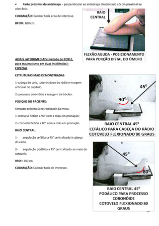 50
 Parte proximal do antebraço – perpendicular ao antebraço direcionado a 5 cm proximal ao
olecrânio.
COLIMAÇÃO: Colimar toda área de interesse.
DFOFI: 100 cm.
AXIAIS LATEROMEDIAIS (método de COYLE,
para traumatismo em duas incidências) -
ESPECIAL
ESTRUTURAS MAIS DEMONSTRADAS:
1-cabeça do colo, tuberosidade do rádio e margem
articular do capítulo.
2- processo coronóide e margem da tróclea.
POSIÇÃO DO PACIENTE:
Sentado próximo à extremidade da mesa.
1-cotovelo fletido a 90° com a mão em pronação;
2- cotovelo fletido a 80° com a mão em pronação.
RAIO CENTRAL:
1- angulação cefálica a 45° centralizado à cabeça
do rádio.
2- angulação podálica a 45° centralizado ao meio do
cotovelo.
DFOFI: 100 cm.
COLIMAÇÃO: Colimar toda de interesse.
 