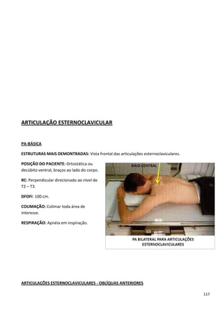 117
ARTICULAÇÃO ESTERNOCLAVICULAR
PA-BÁSICA
ESTRUTURAS MAIS DEMONTRADAS: Vista frontal das articulações esternoclaviculares.
POSIÇÃO DO PACIENTE: Ortostática ou
decúbito ventral, braços ao lado do corpo.
RC: Perpendicular direcionado ao nível de
T2 – T3.
DFOFI: 100 cm.
COLIMAÇÃO: Colimar toda área de
interesse.
RESPIRAÇÃO: Apnéia em inspiração.
ARTICULAÇÕES ESTERNOCLAVICULARES - OBLÍQUAS ANTERIORES
 