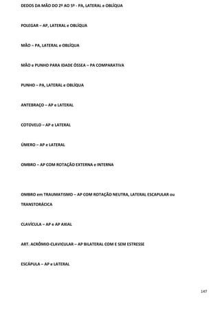 147
DEDOS DA MÃO DO 2º AO 5º - PA, LATERAL e OBLÍQUA
POLEGAR – AP, LATERAL e OBLÍQUA
MÃO – PA, LATERAL e OBLÍQUA
MÃO e PUNHO PARA IDADE ÓSSEA – PA COMPARATIVA
PUNHO – PA, LATERAL e OBLÍQUA
ANTEBRAÇO – AP e LATERAL
COTOVELO – AP e LATERAL
ÚMERO – AP e LATERAL
OMBRO – AP COM ROTAÇÃO EXTERNA e INTERNA
OMBRO em TRAUMATISMO – AP COM ROTAÇÃO NEUTRA, LATERAL ESCAPULAR ou
TRANSTORÁCICA
CLAVÍCULA – AP e AP AXIAL
ART. ACRÔMIO-CLAVICULAR – AP BILATERAL COM E SEM ESTRESSE
ESCÁPULA – AP e LATERAL
 