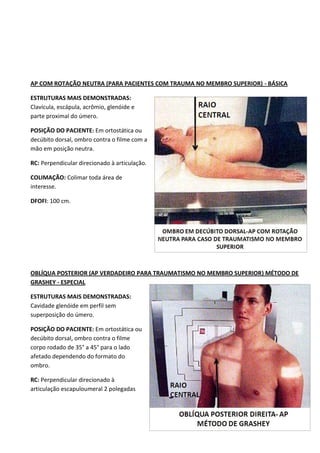 58
AP COM ROTAÇÃO NEUTRA (PARA PACIENTES COM TRAUMA NO MEMBRO SUPERIOR) - BÁSICA
ESTRUTURAS MAIS DEMONSTRADAS:
Clavícula, escápula, acrômio, glenóide e
parte proximal do úmero.
POSIÇÃO DO PACIENTE: Em ortostática ou
decúbito dorsal, ombro contra o filme com a
mão em posição neutra.
RC: Perpendicular direcionado à articulação.
COLIMAÇÃO: Colimar toda área de
interesse.
DFOFI: 100 cm.
OBLÍQUA POSTERIOR (AP VERDADEIRO PARA TRAUMATISMO NO MEMBRO SUPERIOR) MÉTODO DE
GRASHEY - ESPECIAL
ESTRUTURAS MAIS DEMONSTRADAS:
Cavidade glenóide em perfil sem
superposição do úmero.
POSIÇÃO DO PACIENTE: Em ortostática ou
decúbito dorsal, ombro contra o filme
corpo rodado de 35° a 45° para o lado
afetado dependendo do formato do
ombro.
RC: Perpendicular direcionado à
articulação escapuloumeral 2 polegadas
 