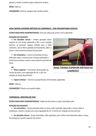 59
abaixo e medial à borda súpero-lateral do ombro.
DFOFI: 100 cm.
COLIMAÇÃO: Colimar margens dos tecidos moles.
AXIAL ÍNFERO-SUPERIOR (MÉTODO DE LAWRWNCE) – SEM TRAUMATISMO-ESPECIAL
ESTRUTURAS MAIS DEMONSTRADAS: Vista da cabeça do úmero com a glenóide.
POSIÇÃO DO PACIENTE:
 Em decúbito dorsal – ombro apoiado sobre
suporte (5 cm), braço abduzido a 90° e com rotação
externa se possível, cabeça voltada para o lado
contrário, com o filme apoiado verticalmente sobre a
mesa o mais próximo possível do pescoço.
 Em ortostática – cintura encostada à mesa,
debruçar sobre a mesma com o braço estendido a
frente para colocar a axila o mais próximo possível do
filme.
RC:
 Ínfero-superior – horizontal, direcionado ao
centro da axila, com angulação de 25° a 30° em
relação ao corpo do paciente.
 Súpero-inferior – vertical e perpendicular direcionado a glenóide.
DFOFI: 100 cm.
COLIMAÇÃO: Próxima nos quatro lados.
TANGENCIAL- (MÉTODO DE FISK)
ESTRUTURAS MAIS DEMONSTRADAS: Tubérculo do úmero e sulco intertubercular.
POSIÇÃO DO PACIENTE
 Em ortostática – corpo inclinado sobre a mesa, mão supinada segurando o chassi sobre o
antebraço, manter o braço com uma angulação de 15° à frente em relação ao eixo vertical.
 Em decúbito dorsal – braço estendido, mão supinada, com o filme verticalmente sobre a mesa
encostado-se à parte superior do ombro.
 