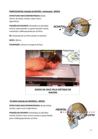 129
PARIETOCANTIAL (método de WATERS - mentonaso) - BÁSICA
ESTRUTURAS MAIS DEMONSTRADAS: Borda
inferior da órbita, maxilas, septo nasal e
zigomáticos.
POSIÇÃO DO PACIENTE: Ortostática ou decúbito
ventral, hiperextender o queixo tocando o bucky
mantendo a LMM perpendicular ao filme.
RC: Perpendicular ao filme saindo no acântion.
DFOFI: 100 cm.
COLIMAÇÃO: colimar as margens da face.
PA AXIAL (método de CALDWELL) - BÁSICA
ESTRUTURAS MAIS DEMONSTRADAS: Borda orbital,
maxilas, septo nasal e zigomáticos.
POSIÇÃO DO PACIENTE: Ortostática ou decúbito
ventral, frontal e nariz contra o bucky e queixo fletido
para a LOM perpendicular ao filme.
 