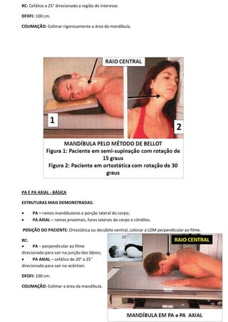 135
RC: Cefálico a 25° direcionado a região de interesse.
DFOFI: 100 cm.
COLIMAÇÃO: Colimar rigorosamente a área da mandíbula.
PA E PA AXIAL - BÁSICA
ESTRUTURAS MAIS DEMONSTRADAS:
 PA – ramos mandibulares e porção lateral do corpo;
 PA AXIAL – ramos proximais, faces laterais do corpo e côndilos.
POSIÇÃO DO PACIENTE: Ortostática ou decúbito ventral, colocar a LOM perpendicular ao filme.
RC:
 PA – perpendicular ao filme
direcionado para sair na junção dos lábios;
 PA AXIAL – cefálico de 20° a 25°
direcionado para sair no acântion.
DFOFI: 100 cm.
COLIMAÇÃO: Colimar a área da mandíbula.
 