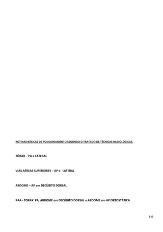 146
ROTINAS BÁSICAS DE POSICIONAMENTO SEGUNDO O TRATADO DE TÉCNICAS RADIOLÓGICAS.
TÓRAX – PA e LATERAL
VIAS AÉREAS SUPERIORES – AP e LATERAL
ABDOME – AP em DECÚBITO DORSAL
RAA - TORAX PA, ABDOME em DECÚBITO DORSAL e ABDOME em AP ORTOSTÁTICA
 