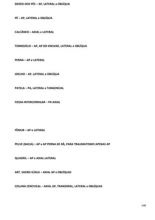 148
DEDOS DOS PÉS – AP, LATERAL e OBLÍQUA
PÉ – AP, LATERAL e OBLÍQUA
CALCÂNEO – AXIAL e LATERAL
TORNOZELO – AP, AP DO ENCAIXE, LATERAL e OBLÍQUA
PERNA – AP e LATERAL
JOELHO – AP, LATERAL e OBLÍQUA
PATELA – PA, LATERAL e TANGENCIAL
FOSSA INTERCONDILAR – PA AXIAL
FÊMUR – AP e LATERAL
PELVE (BACIA) – AP e AP PERNA DE RÃ, PARA TRAUMATISMO APENAS AP
QUADRIL – AP e AXIAL LATERAL
ART. SACRO-ILÍACA – AXIAL AP e OBLÍQUAS
COLUNA CERCVICAL – AXIAL AP, TRANSORAL, LATERAL e OBLÍQUAS
 