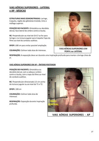 27
VIAS AÉREAS SUPERIORES - LATERAL
e AP - BÁSICAS
ESTRUTURAS MAIS DEMONSTRADAS: Laringe,
traquéia, região das glândulas tireóide, timo e
esôfago superior.
POSIÇÃO DO PACIENTE: Ortostática ou decúbito
dorsal, face lateral do ombro contra o bucky.
RC: Perpendicular ao nível de C6-C7 se for para
laringe e na incisura jugular para traquéia.Topo do
filme ao nível do conduto auditivo.
DFOFI :180 cm para evitar possível ampliação.
COLIMAÇÃO: Colimar toda área de interesse.
RESPIRAÇÃO: A exposição deve ser durante uma inspiração profunda para manter a laringe cheia de
ar.
VIAS AÉREAS SUPERIORES EM AP – ÂNTERO POSTERIOR
POSIÇÃO DO PACIENTE: Ortostática ou
decúbito dorsal, com a cabeça e ombro
contra o bucky, com o topo do filme ao nível
do conduto auditivo.
RC: Perpendicular direcionado 2,5 cm acima
da incisura jugular ou ao nível de T1 e T2.
DFOFI: 100 cm
COLIMAÇÃO: Colimar toda área de
interesse.
RESPIRAÇÃO: Exposição durante inspiração
profunda.
 