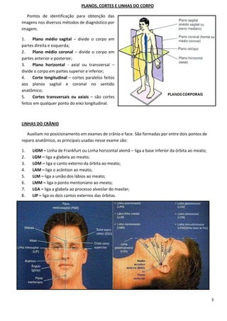 3
PLANOS, CORTES E LINHAS DO CORPO
Pontos de identificação para obtenção das
imagens nos diversos métodos de diagnóstico por
imagem.
1. Plano médio sagital – divide o corpo em
partes direita e esquerda;
2. Plano médio coronal – divide o corpo em
partes anterior e posterior;
3. Plano horizontal - axial ou transversal –
divide o corpo em partes superior e inferior;
4. Corte longitudinal – cortes paralelos feitos
aos planos sagital e coronal no sentido
anatômico;
5. Cortes transversais ou axiais – são cortes
feitos em qualquer ponto do eixo longitudinal.
LINHAS DO CRÂNIO
Auxiliam no posicionamento em exames de crânio e face. São formadas por entre dois pontos de
reparo anatômico, as principais usadas nesse exame são:
1. LIOM – Linha de Frankfurt ou Linha horizontal alemã – liga a base inferior da órbita ao meato;
2. LGM – liga a glabela ao meato;
3. LOM – liga o canto externo da órbita ao meato;
4. LAM – liga o acântion ao meato;
5. LLM – liga a união dos lábios ao meato;
6. LMM – liga o ponto mentoniano ao meato;
7. LGA – liga a glabela ao processo alveolar do maxilar;
8. LIP – liga os dois cantos externos das órbitas.
 