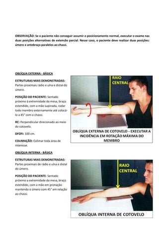 48
OBSERVAÇÃO: Se o paciente não conseguir assumir o posicionamento normal, executar o exame nas
duas posições alternativas de extensão parcial. Nesse caso, o paciente deve realizar duas posições:
úmero e antebraço paralelos ao chassi.
OBLÍQUA EXTERNA - BÁSICA
ESTRUTURAS MAIS DEMONSTRADAS:
Partes proximais rádio e ulna e distal do
úmero.
POSIÇÃO DO PACIENTE: Sentado
próximo à extremidade da mesa, braço
estendido, com a mão supinada, rodar
todo membro externamente até colocá-
lo a 45° com o chassi.
RC: Perpendicular direcionado ao meio
do cotovelo.
DFOFI: 100 cm.
COLIMAÇÃO: Colimar toda área de
interesse.
OBLÍQUA INTERNA - BÁSICA
ESTRUTURAS MAIS DEMONSTRADAS:
Partes proximais de rádio e ulna e distal
do úmero.
POSIÇÃO DO PACIENTE: Sentado
próximo a extremidade da mesa, braço
estendido, com a mão em pronação
mantendo o úmero com 45° em relação
ao chassi.
 