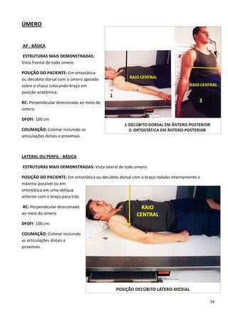 54
ÚMERO
AP - BÁSICA
ESTRUTURAS MAIS DEMONSTRADAS:
Vista frontal de todo úmero
POSIÇÃO DO PACIENTE: Em ortostática
ou decúbito dorsal com o úmero apoiado
sobre o chassi colocando braço em
posição anatômica.
RC: Perpendicular direcionado ao meio do
úmero.
DFOFI: 100 cm
COLIMAÇÃO: Colimar incluindo as
articulações distais e proximais.
LATERAL OU PERFIL - BÁSICA
ESTRUTURAS MAIS DEMONSTRADAS: Vista lateral de todo úmero.
POSIÇÃO DO PACIENTE: Em ortostática ou decúbito dorsal com o braço rodado internamente o
máximo possível ou em
ortostática em uma oblíqua
anterior com o braço para trás.
RC: Perpendicular direcionado
ao meio do úmero.
DFOFI: 100 cm.
COLIMAÇÃO: Colimar incluindo
as articulações distais e
proximais.
 