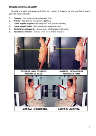 6
POSIÇÕES ESPECÍFICAS DO CORPO
Descrita pela parte mais próxima do filme ou receptor de imagem, ou pela superfície a qual o
paciente está em decúbito.
1. Posterior – face posterior mais próxima do filme;
2. Anterior – face anterior mais próxima do filme;
3. Lateral ou perfil esquerdo – face esquerda mais próxima do filme;
4. Lateral ou perfil direito – face direita mais próxima do filme;
5. Decúbito lateral esquerdo – deitado sobre o lado esquerdo do corpo;
6. Decúbito lateral direito – deitado sobre o lado direito do corpo.
 