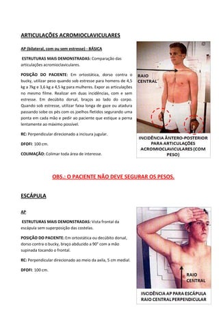 64
ARTICULAÇÕES ACROMIOCLAVICULARES
AP (bilateral, com ou sem estresse) - BÁSICA
ESTRUTURAS MAIS DEMONSTRADAS: Comparação das
articulações acromioclaviculares.
POSIÇÃO DO PACIENTE: Em ortostática, dorso contra o
bucky, utilizar peso quando sob estresse para homens de 4,5
kg a 7kg e 3,6 kg a 4,5 kg para mulheres. Expor as articulações
no mesmo filme. Realizar em duas incidências, com e sem
estresse. Em decúbito dorsal, braços ao lado do corpo.
Quando sob estresse, utilizar faixa longa de gaze ou atadura
passando sobe os pés com os joelhos fletidos segurando uma
ponta em cada mão e pedir ao paciente que estique a perna
lentamente ao máximo possível.
RC: Perpendicular direcionado a incisura jugular.
DFOFI: 100 cm.
COLIMAÇÃO: Colimar toda área de interesse.
OBS.: O PACIENTE NÃO DEVE SEGURAR OS PESOS.
ESCÁPULA
AP
ESTRUTURAS MAIS DEMONSTRADAS: Vista frontal da
escápula sem superposição das costelas.
POSIÇÃO DO PACIENTE: Em ortostática ou decúbito dorsal,
dorso contra o bucky, braço abduzido a 90° com a mão
supinada tocando o frontal.
RC: Perpendicular direcionado ao meio da axila, 5 cm medial.
DFOFI: 100 cm.
 