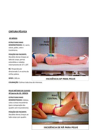 88
CINTURA PÉLVICA
AP-BÁSICA
ESTRUTURAS MAIS
DEMONSTRADAS: L5, sacro,
cóccix, púbis, colo e
trocânteres.
POSIÇÃO DO PACIENTE:
Decúbito dorsal, braços ao
lado do corpo, pernas
estendidas e rodadas
internamente de 15° a 20°.
RC: Perpendicular
direcionado 5 cm acima da
sínfise púbica.
DFOFI: 100 cm.
COLIMAÇÃO: Colimar toda área de interesse.
PELVE MÉTODO DE CLEAVES
AP (perna de rã) - BÁSICA
ESTRUTURAS MAIS
DEMONSTRADAS: Cabeça,
colos e áreas trocantérias
(para comparação dos
quadris sem traumatismo).
POSIÇÃO DO PACIENTE:
Decúbito dorsal, braços ao
lado corpo com quadris
 