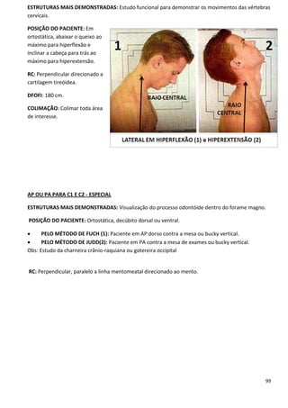 99
ESTRUTURAS MAIS DEMONSTRADAS: Estudo funcional para demonstrar os movimentos das vértebras
cervicais.
POSIÇÃO DO PACIENTE: Em
ortostática, abaixar o queixo ao
máximo para hiperflexão e
inclinar a cabeça para trás ao
máximo para hiperextensão.
RC: Perpendicular direcionado a
cartilagem tireóidea.
DFOFI: 180 cm.
COLIMAÇÃO: Colimar toda área
de interesse.
AP OU PA PARA C1 E C2 - ESPECIAL
ESTRUTURAS MAIS DEMONSTRADAS: Visualização do processo odontóide dentro do forame magno.
POSIÇÃO DO PACIENTE: Ortostática, decúbito dorsal ou ventral.
 PELO MÉTODO DE FUCH (1): Paciente em AP dorso contra a mesa ou bucky vertical.
 PELO MÉTODO DE JUDD(2): Paciente em PA contra a mesa de exames ou bucky vertical.
Obs: Estudo da charneira crânio-raquiana ou gotereira occipital
RC: Perpendicular, paralelo a linha mentomeatal direcionado ao mento.
 