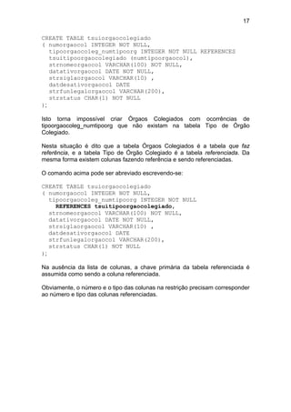 17
CREATE TABLE tsuiorgaocolegiado
( numorgaocol INTEGER NOT NULL,
tipoorgaocoleg_numtipoorg INTEGER NOT NULL REFERENCES
tsuitipoorgaocolegiado (numtipoorgaocol),
strnomeorgaocol VARCHAR(100) NOT NULL,
datativorgaocol DATE NOT NULL,
strsiglaorgaocol VARCHAR(10) ,
datdesativorgaocol DATE
strfunlegalorgaocol VARCHAR(200),
strstatus CHAR(1) NOT NULL
);
Isto torna impossível criar Órgaos Colegiados com ocorrências de
tipoorgaocoleg_numtipoorg que não existam na tabela Tipo de Órgão
Colegiado.
Nesta situação é dito que a tabela Órgaos Colegiados é a tabela que faz
referência, e a tabela Tipo de Órgão Colegiado é a tabela referenciada. Da
mesma forma existem colunas fazendo referência e sendo referenciadas.
O comando acima pode ser abreviado escrevendo-se:
CREATE TABLE tsuiorgaocolegiado
( numorgaocol INTEGER NOT NULL,
tipoorgaocoleg_numtipoorg INTEGER NOT NULL
REFERENCES tsuitipoorgaocolegiado,
strnomeorgaocol VARCHAR(100) NOT NULL,
datativorgaocol DATE NOT NULL,
strsiglaorgaocol VARCHAR(10) ,
datdesativorgaocol DATE
strfunlegalorgaocol VARCHAR(200),
strstatus CHAR(1) NOT NULL
);
Na ausência da lista de colunas, a chave primária da tabela referenciada é
assumida como sendo a coluna referenciada.
Obviamente, o número e o tipo das colunas na restrição precisam corresponder
ao número e tipo das colunas referenciadas.
 