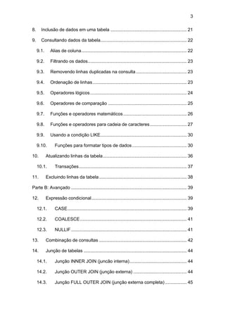 3
8. Inclusão de dados em uma tabela ............................................................ 21
9. Consultando dados da tabela.................................................................... 22
9.1. Alias de coluna................................................................................... 22
9.2. Filtrando os dados.............................................................................. 23
9.3. Removendo linhas duplicadas na consulta........................................ 23
9.4. Ordenação de linhas.......................................................................... 23
9.5. Operadores lógicos............................................................................ 24
9.6. Operadores de comparação .............................................................. 25
9.7. Funções e operadores matemáticos.................................................. 26
9.8. Funções e operadores para cadeia de caracteres............................. 27
9.9. Usando a condição LIKE.................................................................... 30
9.10. Funções para formatar tipos de dados........................................... 30
10. Atualizando linhas da tabela.................................................................. 36
10.1. Transações..................................................................................... 37
11. Excluindo linhas da tabela..................................................................... 38
Parte B: Avançado ........................................................................................... 39
12. Expressão condicional........................................................................... 39
12.1. CASE.............................................................................................. 39
12.2. COALESCE.................................................................................... 41
12.3. NULLIF........................................................................................... 41
13. Combinação de consultas ..................................................................... 42
14. Junção de tabelas ................................................................................. 44
14.1. Junção INNER JOIN (juncão interna)............................................. 44
14.2. Junção OUTER JOIN (junção externa) .......................................... 44
14.3. Junção FULL OUTER JOIN (junção externa completa) ................. 45
 