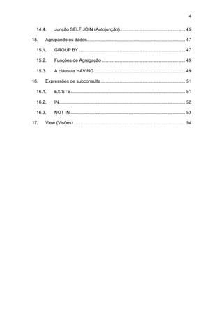 4
14.4. Junção SELF JOIN (Autojunção).................................................... 45
15. Agrupando os dados.............................................................................. 47
15.1. GROUP BY .................................................................................... 47
15.2. Funções de Agregação .................................................................. 49
15.3. A cláusula HAVING ........................................................................ 49
16. Expressões de subconsulta................................................................... 51
16.1. EXISTS........................................................................................... 51
16.2. IN.................................................................................................... 52
16.3. NOT IN ........................................................................................... 53
17. View (Visões)......................................................................................... 54
 