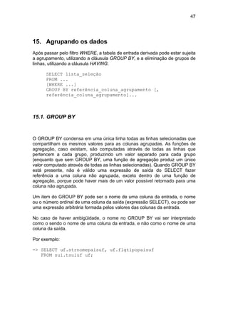 47
15. Agrupando os dados
Após passar pelo filtro WHERE, a tabela de entrada derivada pode estar sujeita
a agrupamento, utilizando a cláusula GROUP BY, e a eliminação de grupos de
linhas, utilizando a cláusula HAVING.
SELECT lista_seleção
FROM ...
[WHERE ...]
GROUP BY referência_coluna_agrupamento [,
referência_coluna_agrupamento]...
15.1. GROUP BY
O GROUP BY condensa em uma única linha todas as linhas selecionadas que
compartilham os mesmos valores para as colunas agrupadas. As funções de
agregação, caso existam, são computadas através de todas as linhas que
pertencem a cada grupo, produzindo um valor separado para cada grupo
(enquanto que sem GROUP BY, uma função de agregação produz um único
valor computado através de todas as linhas selecionadas). Quando GROUP BY
está presente, não é válido uma expressão de saída do SELECT fazer
referência a uma coluna não agrupada, exceto dentro de uma função de
agregação, porque pode haver mais de um valor possível retornado para uma
coluna não agrupada.
Um item do GROUP BY pode ser o nome de uma coluna da entrada, o nome
ou o número ordinal de uma coluna da saída (expressão SELECT), ou pode ser
uma expressão arbitrária formada pelos valores das colunas da entrada.
No caso de haver ambigüidade, o nome no GROUP BY vai ser interpretado
como o sendo o nome de uma coluna da entrada, e não como o nome de uma
coluna da saída.
Por exemplo:
=> SELECT uf.strnomepaisuf, uf.flgtipopaisuf
FROM sui.tsuiuf uf;
 