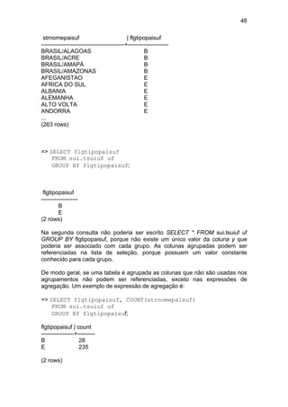 48
strnomepaisuf | flgtipopaisuf
-------------------------------------------+---------------------
BRASIL/ALAGOAS B
BRASIL/ACRE B
BRASIL/AMAPÁ B
BRASIL/AMAZONAS B
AFEGANISTAO E
AFRICA DO SUL E
ALBANIA E
ALEMANHA E
ALTO VOLTA E
ANDORRA E
...
(263 rows)
=> SELECT flgtipopaisuf
FROM sui.tsuiuf uf
GROUP BY flgtipopaisuf;
flgtipopaisuf
-------------------
B
E
(2 rows)
Na segunda consulta não poderia ser escrito SELECT * FROM sui.tsuiuf uf
GROUP BY flgtipopaisuf, porque não existe um único valor da coluna y que
poderia ser associado com cada grupo. As colunas agrupadas podem ser
referenciadas na lista de seleção, porque possuem um valor constante
conhecido para cada grupo.
De modo geral, se uma tabela é agrupada as colunas que não são usadas nos
agrupamentos não podem ser referenciadas, exceto nas expressões de
agregação. Um exemplo de expressão de agregação é:
=> SELECT flgtipopaisuf, COUNT(strnomepaisuf)
FROM sui.tsuiuf uf
GROUP BY flgtipopaisuf;
flgtipopaisuf | count
-----------------+---------
B 28
E 235
(2 rows)
 