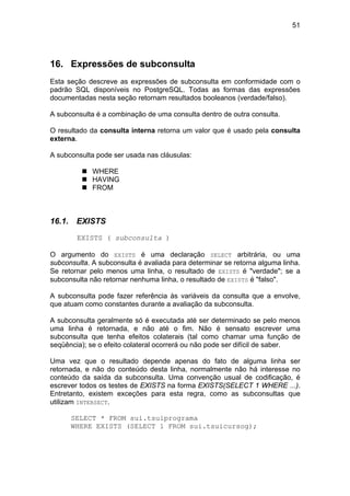 51
16. Expressões de subconsulta
Esta seção descreve as expressões de subconsulta em conformidade com o
padrão SQL disponíveis no PostgreSQL. Todas as formas das expressões
documentadas nesta seção retornam resultados booleanos (verdade/falso).
A subconsulta é a combinação de uma consulta dentro de outra consulta.
O resultado da consulta interna retorna um valor que é usado pela consulta
externa.
A subconsulta pode ser usada nas cláusulas:
WHERE
HAVING
FROM
16.1. EXISTS
EXISTS ( subconsulta )
O argumento do EXISTS é uma declaração SELECT arbitrária, ou uma
subconsulta. A subconsulta é avaliada para determinar se retorna alguma linha.
Se retornar pelo menos uma linha, o resultado de EXISTS é "verdade"; se a
subconsulta não retornar nenhuma linha, o resultado de EXISTS é "falso".
A subconsulta pode fazer referência às variáveis da consulta que a envolve,
que atuam como constantes durante a avaliação da subconsulta.
A subconsulta geralmente só é executada até ser determinado se pelo menos
uma linha é retornada, e não até o fim. Não é sensato escrever uma
subconsulta que tenha efeitos colaterais (tal como chamar uma função de
seqüência); se o efeito colateral ocorrerá ou não pode ser difícil de saber.
Uma vez que o resultado depende apenas do fato de alguma linha ser
retornada, e não do conteúdo desta linha, normalmente não há interesse no
conteúdo da saída da subconsulta. Uma convenção usual de codificação, é
escrever todos os testes de EXISTS na forma EXISTS(SELECT 1 WHERE ...).
Entretanto, existem exceções para esta regra, como as subconsultas que
utilizam INTERSECT.
SELECT * FROM sui.tsuiprograma
WHERE EXISTS (SELECT 1 FROM sui.tsuicursog);
 
