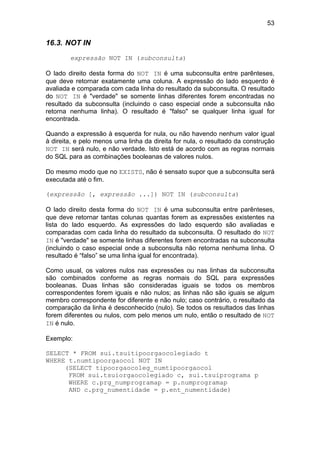 53
16.3. NOT IN
expressão NOT IN (subconsulta)
O lado direito desta forma do NOT IN é uma subconsulta entre parênteses,
que deve retornar exatamente uma coluna. A expressão do lado esquerdo é
avaliada e comparada com cada linha do resultado da subconsulta. O resultado
do NOT IN é "verdade" se somente linhas diferentes forem encontradas no
resultado da subconsulta (incluindo o caso especial onde a subconsulta não
retorna nenhuma linha). O resultado é "falso" se qualquer linha igual for
encontrada.
Quando a expressão à esquerda for nula, ou não havendo nenhum valor igual
à direita, e pelo menos uma linha da direita for nula, o resultado da construção
NOT IN será nulo, e não verdade. Isto está de acordo com as regras normais
do SQL para as combinações booleanas de valores nulos.
Do mesmo modo que no EXISTS, não é sensato supor que a subconsulta será
executada até o fim.
(expressão [, expressão ...]) NOT IN (subconsulta)
O lado direito desta forma do NOT IN é uma subconsulta entre parênteses,
que deve retornar tantas colunas quantas forem as expressões existentes na
lista do lado esquerdo. As expressões do lado esquerdo são avaliadas e
comparadas com cada linha do resultado da subconsulta. O resultado do NOT
IN é "verdade" se somente linhas diferentes forem encontradas na subconsulta
(incluindo o caso especial onde a subconsulta não retorna nenhuma linha. O
resultado é “falso” se uma linha igual for encontrada).
Como usual, os valores nulos nas expressões ou nas linhas da subconsulta
são combinados conforme as regras normais do SQL para expressões
booleanas. Duas linhas são consideradas iguais se todos os membros
correspondentes forem iguais e não nulos; as linhas não são iguais se algum
membro correspondente for diferente e não nulo; caso contrário, o resultado da
comparação da linha é desconhecido (nulo). Se todos os resultados das linhas
forem diferentes ou nulos, com pelo menos um nulo, então o resultado de NOT
IN é nulo.
Exemplo:
SELECT * FROM sui.tsuitipoorgaocolegiado t
WHERE t.numtipoorgaocol NOT IN
(SELECT tipoorgaocoleg_numtipoorgaocol
FROM sui.tsuiorgaocolegiado c, sui.tsuiprograma p
WHERE c.prg_numprogramap = p.numprogramap
AND c.prg_numentidade = p.ent_numentidade)
 
