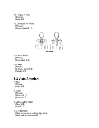 12) Triângulo de Tales:
( ) Simétrico;
( ) Maior D / E;
13) Articulações dos ombros:
( ) Alinhados;
( ) Ombro mais alto D / E ;
Figura 14
14) Coluna Cervical:
( ) Alinhada;
( ) Convexidade D / E.
15) Cabeça:
( ) Alinhada;
( ) Inclinação lateral D / E;
( ) Rotação D / E;
5.3 Vista Anterior:
1) Hálux:
( ) Alinhado;
( ) Valgo D / E;
2) Antepé:
( ) Alinhado;
( ) Abduzido D / E,
( ) Aduzido D / E.
3) Arco longitudinal medial:
( ) Plano D / E;
( ) Cavo D / E;
4. Apoio do antepé:
( ) Apoio homogêneo no bordo medial e lateral;
( ) Maior apoio em bordo medial D / E;
 