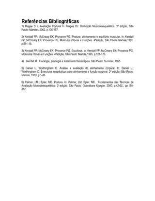 Referências Bibliográficas
1) Magee D J. Avaliação Postural In: Magee DJ. Disfunção Musculoesquelética. 3ª edição, São
Paulo: Manole:, 2002, p.105-157.
2) Kendall FP; McCreary EK; Provance PG. Postura: alinhamento e equilíbrio muscular. In: Kendall
FP; McCreary EK; Provance PG. Músculos Provas e Funções. 4ªedição, São Paulo: Manole,1995,
p.69-118.
3) Kendall FP; McCreary EK; Provance PG. Escoliose. In: Kendall FP; McCreary EK; Provance PG.
Músculos Provas e Funções. 4ªedição, São Paulo: Manole,1995, p.121-129.
4) Bienfait M. Fisiologia, patologia e tratamento fisioterápico. São Paulo: Summer, 1995.
5) Daniel L, Worthingham C. Análise e avaliação do alinhamento corporal. In: Daniel L.;
Worthingham C. Exercícios terapêuticos para alinhamento e função corporal. 2ª edição, São Paulo:
Manole, 1983, p.1-36.
6) Palmer, LM.; Epler, ME. Postura. In: Palmer, LM; Epler, ME. Fundamentos das Técnicas de
Avaliação Musculoesquelética. 2 edição, São Paulo: Guanabara Koogan, 2000, p.42-62., pp.195-
212.
 
