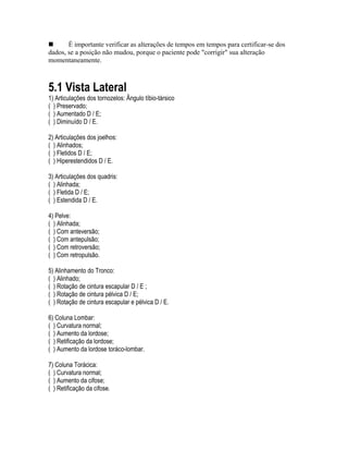 „ É importante verificar as alterações de tempos em tempos para certificar-se dos
dados, se a posição não mudou, porque o paciente pode "corrigir" sua alteração
momentaneamente.
5.1 Vista Lateral
1) Articulações dos tornozelos: Ângulo tíbio-társico
( ) Preservado;
( ) Aumentado D / E;
( ) Diminuído D / E.
2) Articulações dos joelhos:
( ) Alinhados;
( ) Fletidos D / E;
( ) Hiperestendidos D / E.
3) Articulações dos quadris:
( ) Alinhada;
( ) Fletida D / E;
( ) Estendida D / E.
4) Pelve:
( ) Alinhada;
( ) Com anteversão;
( ) Com antepulsão;
( ) Com retroversão;
( ) Com retropulsão.
5) Alinhamento do Tronco:
( ) Alinhado;
( ) Rotação de cintura escapular D / E ;
( ) Rotação de cintura pélvica D / E;
( ) Rotação de cintura escapular e pélvica D / E.
6) Coluna Lombar:
( ) Curvatura normal;
( ) Aumento da lordose;
( ) Retificação da lordose;
( ) Aumento da lordose toráco-lombar.
7) Coluna Torácica:
( ) Curvatura normal;
( ) Aumento da cifose;
( ) Retificação da cifose.
 
