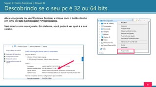 Abra uma janela do seu Windows Explorer e clique com o botão direito
em cima de Este Computador > Propriedades.
Será aberta uma nova janela. Em sistema, você poderá ver qual é a sua
versão.
6
Seção 2: Como funciona o Power BI
Descobrindo se o seu pc é 32 ou 64 bits
 