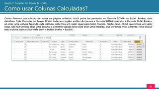 Como fizemos um cálculo de soma na página anterior, você pode ter pensado na fórmula SOMA do Excel. Porém, dois
detalhes: 1) As fórmulas no Power BI são todas em inglês, então não temos a fórmula SOMA, mas sim a fórmula SUM. Porém,
ao criar uma coluna fazendo este cálculo, obtemos um valor igual para todo mundo. Neste caso, como queremos um valor
total, não faz sentido criar uma coluna, e a melhor opção teria sido criar uma medida, que veremos mais a frente. Para excluir
essa coluna, basta clicar nela com o botão direito > Excluir.
91
Seção 7: Funções no Power BI - DAX
Como usar Colunas Calculadas?
 