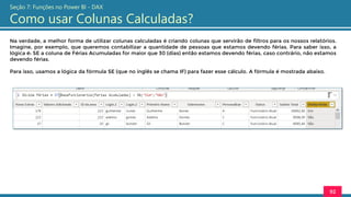 Na verdade, a melhor forma de utilizar colunas calculadas é criando colunas que servirão de filtros para os nossos relatórios.
Imagine, por exemplo, que queremos contabilizar a quantidade de pessoas que estamos devendo férias. Para saber isso, a
lógica é: SE a coluna de Férias Acumuladas for maior que 30 (dias) então estamos devendo férias, caso contrário, não estamos
devendo férias.
Para isso, usamos a lógica da fórmula SE (que no inglês se chama IF) para fazer esse cálculo. A fórmula é mostrada abaixo.
92
Seção 7: Funções no Power BI - DAX
Como usar Colunas Calculadas?
 