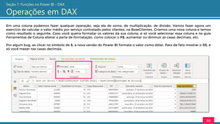 Em uma coluna podemos fazer qualquer operação, seja ela de soma, de multiplicação, de divisão. Vamos fazer agora um
exercício de calcular o valor médio por serviço contratado pelos clientes, na BaseClientes. Criamos uma nova coluna e temos
como resultado o seguinte. Caso você queira formatar os valores da sua coluna, é só você selecionar essa coluna e na guia
Ferramentas de Coluna alterar a parte de formatação, como colocar o R$, aumentar ou diminuir as casas decimais, etc.
Por algum bug, ao clicar no símbolo de $, a nova versão do Power BI formata o valor como dólar. Para de fato mostrar o R$, é
só você mexer nas casas decimais.
93
Seção 7: Funções no Power BI - DAX
Operações em DAX
 