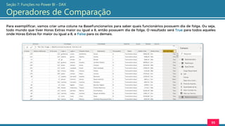 Para exemplificar, vamos criar uma coluna na BaseFuncionarios para saber quais funcionários possuem dia de folga. Ou seja,
todo mundo que tiver Horas Extras maior ou igual a 8, então possuem dia de folga. O resultado será True para todos aqueles
onde Horas Extras for maior ou igual a 8, e False para os demais.
95
Seção 7: Funções no Power BI - DAX
Operadores de Comparação
 