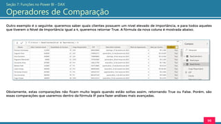 Outro exemplo é o seguinte: queremos saber quais clientes possuem um nível elevado de importância, e para todos aqueles
que tiverem o Nível de Importância igual a 4, queremos retornar True. A fórmula da nova coluna é mostrada abaixo.
96
Seção 7: Funções no Power BI - DAX
Operadores de Comparação
Obviamente, estas comparações não ficam muito legais quando estão soltas assim, retornando True ou False. Porém, são
essas comparações que usaremos dentro da fórmula IF para fazer análises mais avançadas.
 