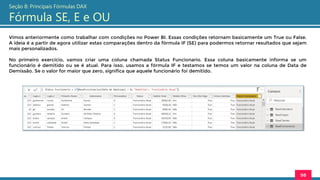 Vimos anteriormente como trabalhar com condições no Power BI. Essas condições retornam basicamente um True ou False.
A ideia é a partir de agora utilizar estas comparações dentro da fórmula IF (SE) para podermos retornar resultados que sejam
mais personalizados.
No primeiro exercício, vamos criar uma coluna chamada Status Funcionario. Essa coluna basicamente informa se um
funcionário é demitido ou se é atual. Para isso, usamos a fórmula IF e testamos se temos um valor na coluna de Data de
Demissão. Se o valor for maior que zero, significa que aquele funcionário foi demitido.
98
Seção 8: Principais Fórmulas DAX
Fórmula SE, E e OU
 