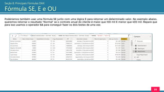 Poderíamos também usar uma fórmula SE junto com uma lógica E para retornar um determinado valor. No exemplo abaixo,
queremos retornar o resultado “Normal” se o contrato anual do cliente é maior que 100 mil E menor que 400 mil. Repare que
para isso usamos o operador && para conseguir fazer os dois testes de uma vez.
99
Seção 8: Principais Fórmulas DAX
Fórmula SE, E e OU
 