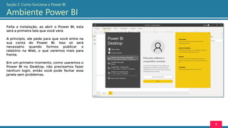 Feita a instalação, ao abrir o Power BI, esta
será a primeira tela que você verá.
A princípio, ele pede para que você entre na
sua conta do Power BI. Isso só será
necessário quando formos publicar o
relatório na Web, o que veremos mais para
frente.
Em um primeiro momento, como usaremos o
Power BI no Desktop, não precisamos fazer
nenhum login, então você pode fechar essa
janela sem problemas.
7
Seção 2: Como funciona o Power BI
Ambiente Power BI
 