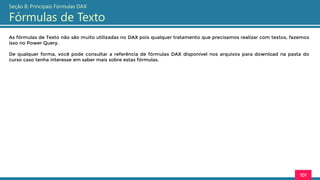 As fórmulas de Texto não são muito utilizadas no DAX pois qualquer tratamento que precisamos realizar com textos, fazemos
isso no Power Query.
De qualquer forma, você pode consultar a referência de fórmulas DAX disponível nos arquivos para download na pasta do
curso caso tenha interesse em saber mais sobre estas fórmulas.
101
Seção 8: Principais Fórmulas DAX
Fórmulas de Texto
 